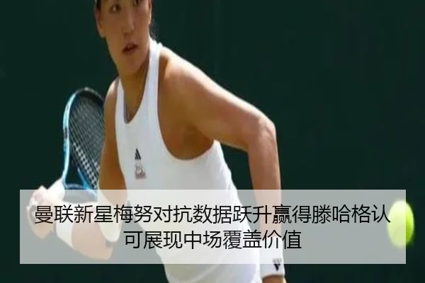 曼联新星梅努对抗数据跃升赢得滕哈格认可展现中场覆盖价值